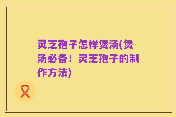 灵芝孢子怎样煲汤(煲汤必备！灵芝孢子的制作方法)