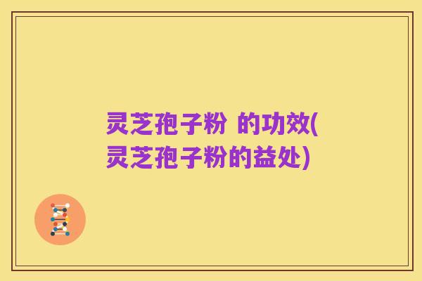 灵芝孢子粉 的功效(灵芝孢子粉的益处)