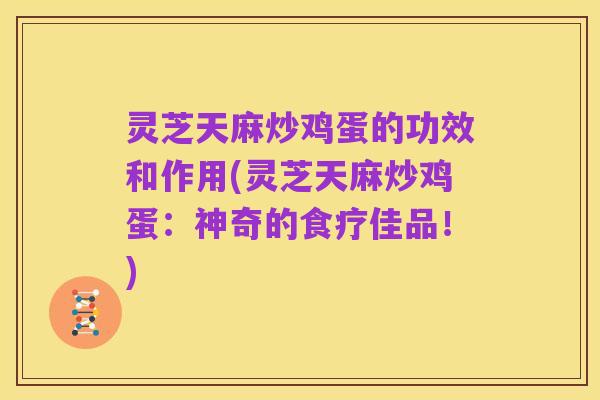 灵芝天麻炒鸡蛋的功效和作用(灵芝天麻炒鸡蛋:神奇的食疗佳品!)