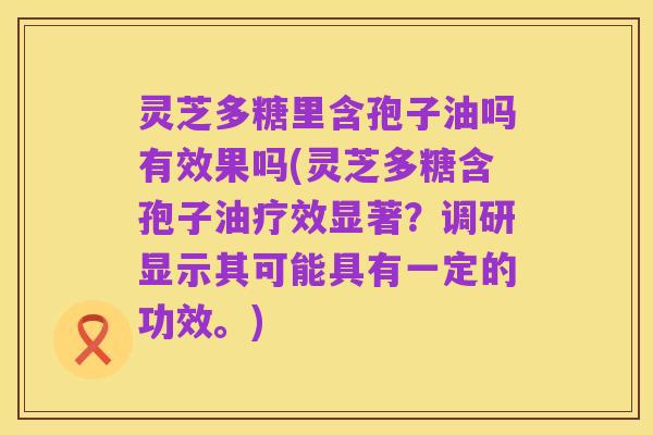 灵芝多糖里含孢子油吗有效果吗(灵芝多糖含孢子油疗效显著?调研显示其可能具有一定的功效。)