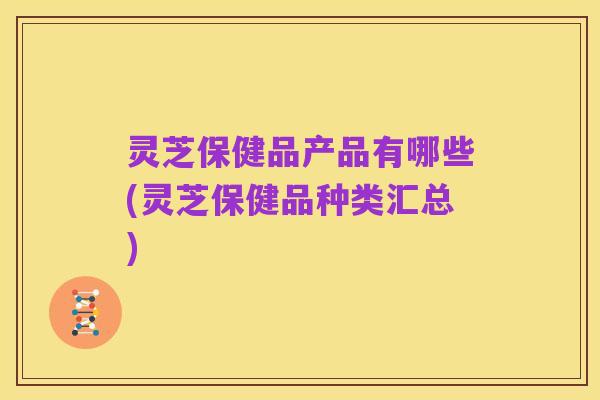 灵芝保健品产品有哪些(灵芝保健品种类汇总)