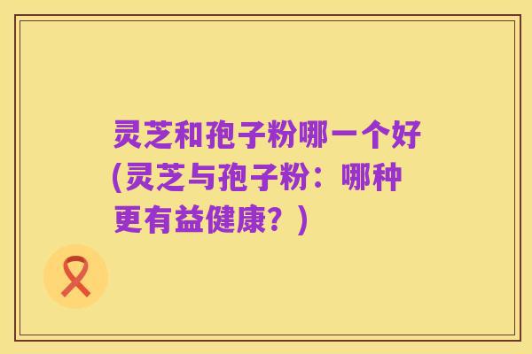 灵芝和孢子粉哪一个好(灵芝与孢子粉：哪种更有益健康？)