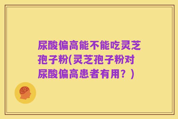 尿酸偏高能不能吃灵芝孢子粉(灵芝孢子粉对尿酸偏高患者有用?)