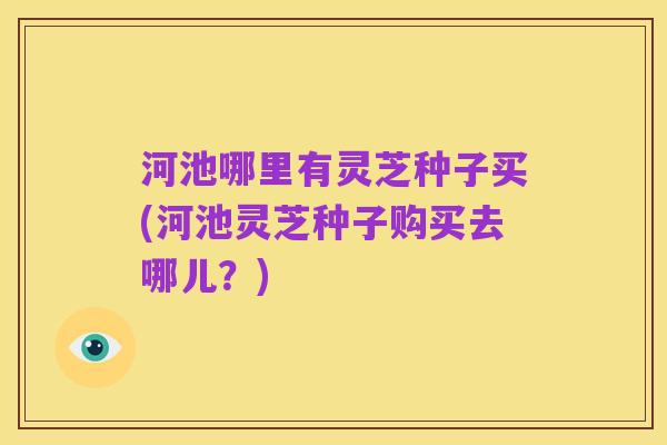 河池哪里有灵芝种子买(河池灵芝种子购买去哪儿?)
