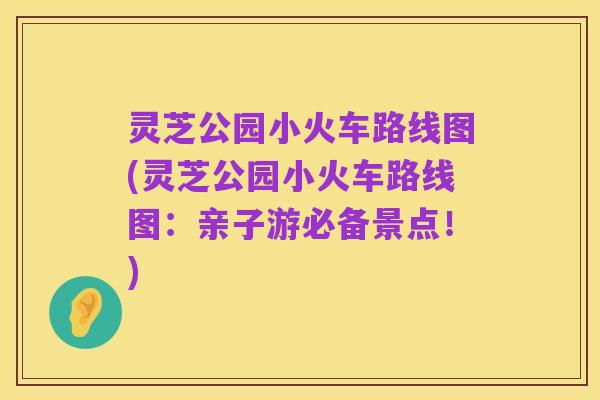 灵芝公园小火车路线图(灵芝公园小火车路线图:亲子游必备景点!)