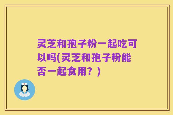 灵芝和孢子粉一起吃可以吗(灵芝和孢子粉能否一起食用?)