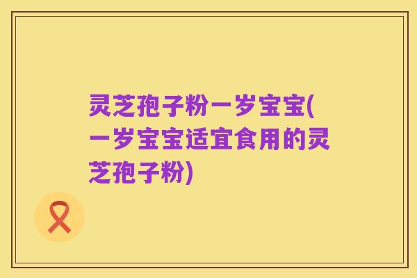 灵芝孢子粉一岁宝宝(一岁宝宝适宜食用的灵芝孢子粉)