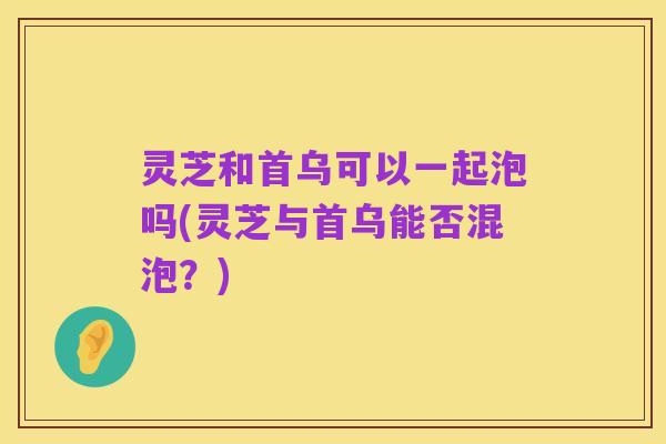 灵芝和首乌可以一起泡吗(灵芝与首乌能否混泡?)