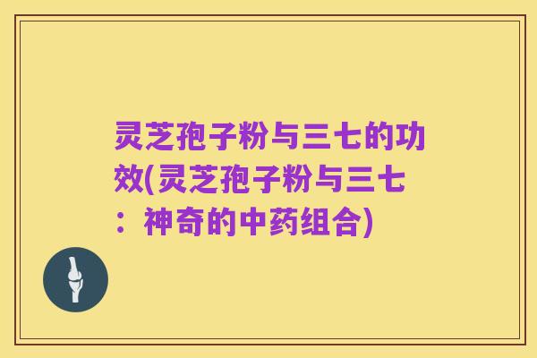 灵芝孢子粉与三七的功效(灵芝孢子粉与三七：神奇的中药组合)