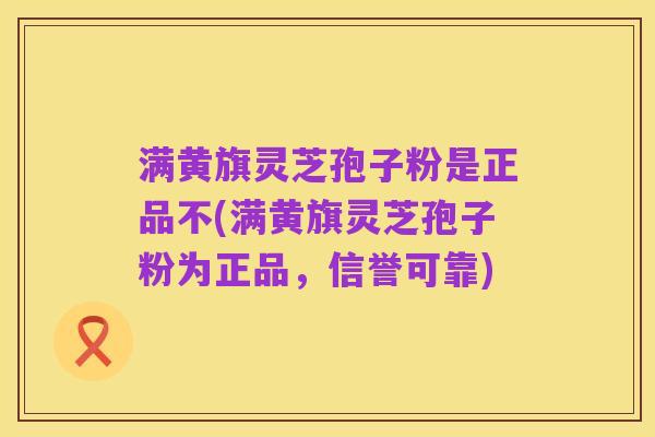 满黄旗灵芝孢子粉是正品不(满黄旗灵芝孢子粉为正品,信誉可靠)