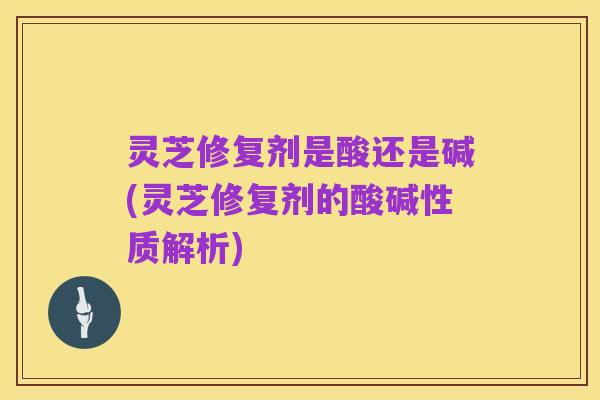 灵芝修复剂是酸还是碱(灵芝修复剂的酸碱性质解析)