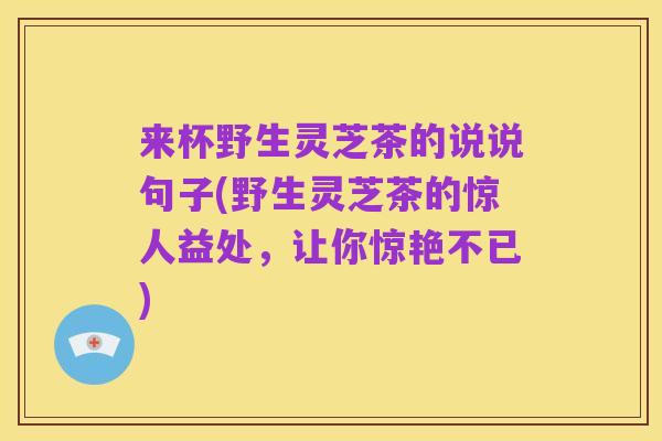 来杯野生灵芝茶的说说句子(野生灵芝茶的惊人益处,让你惊艳不已)