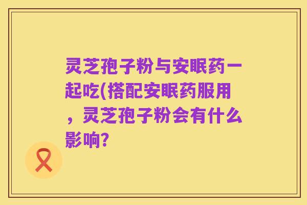 灵芝孢子粉与安眠药一起吃(搭配安眠药服用,灵芝孢子粉会有什么影响?