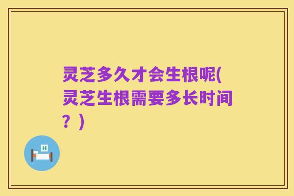 灵芝多久才会生根呢(灵芝生根需要多长时间？)