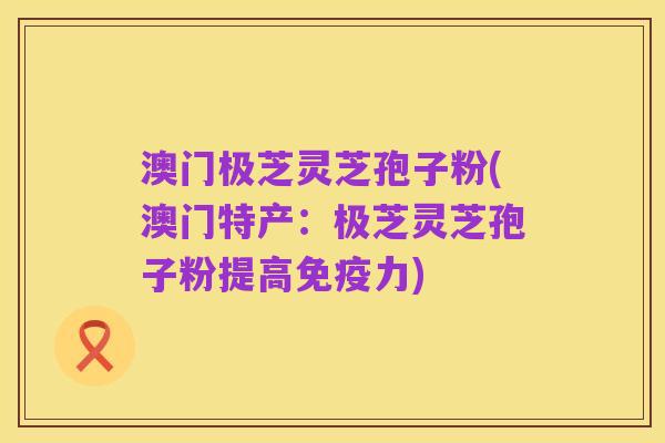 澳门极芝灵芝孢子粉(澳门特产：极芝灵芝孢子粉提高免疫力)