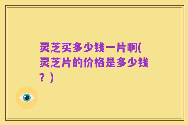 灵芝买多少钱一片啊(灵芝片的价格是多少钱？)