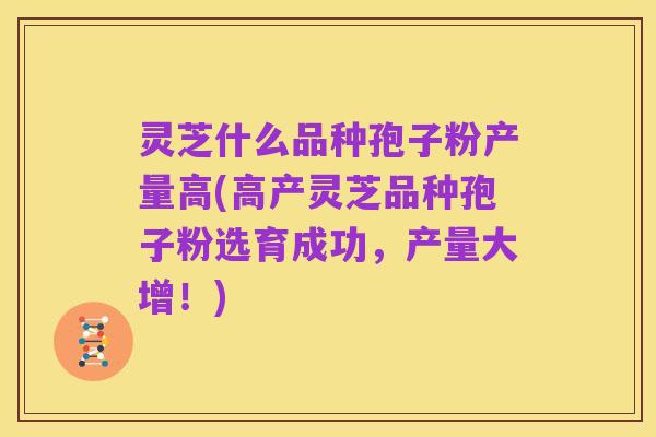 灵芝什么品种孢子粉产量高(高产灵芝品种孢子粉选育成功,产量大增!)