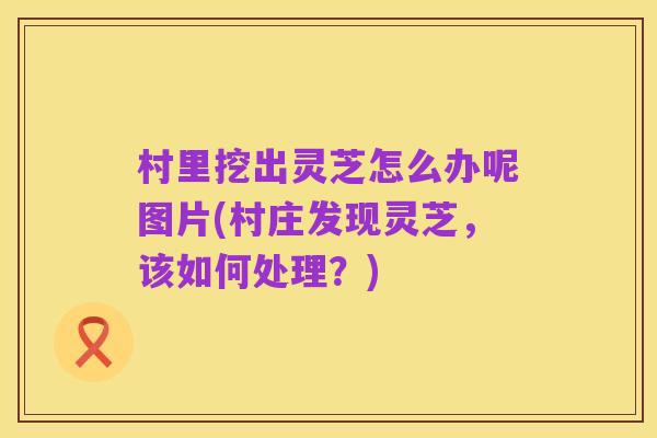 村里挖出灵芝怎么办呢图片(村庄发现灵芝,该如何处理?)