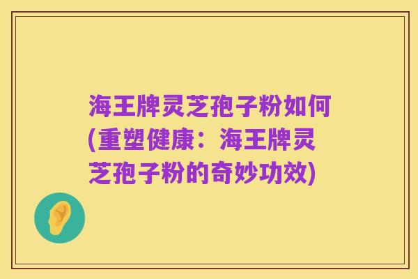 海王牌灵芝孢子粉如何(重塑健康：海王牌灵芝孢子粉的奇妙功效)