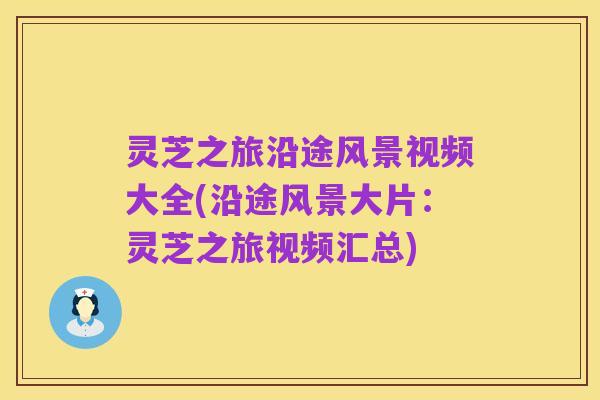灵芝之旅沿途风景视频大全(沿途风景大片:灵芝之旅视频汇总)