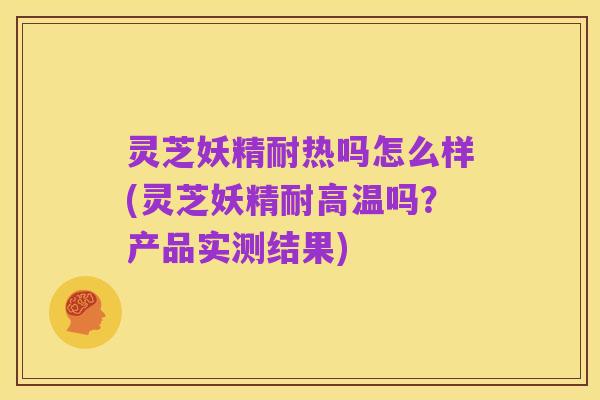 灵芝妖精耐热吗怎么样(灵芝妖精耐高温吗?产品实测结果)