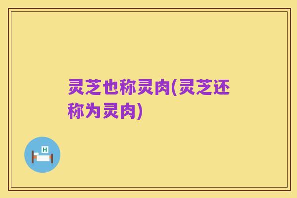 灵芝也称灵肉(灵芝还称为灵肉)