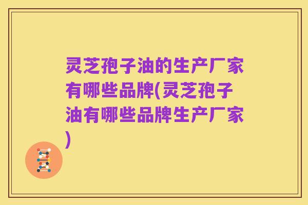 灵芝孢子油的生产厂家有哪些品牌(灵芝孢子油有哪些品牌生产厂家)