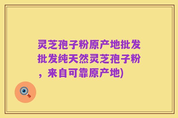 灵芝孢子粉原产地批发批发纯天然灵芝孢子粉，来自可靠原产地)