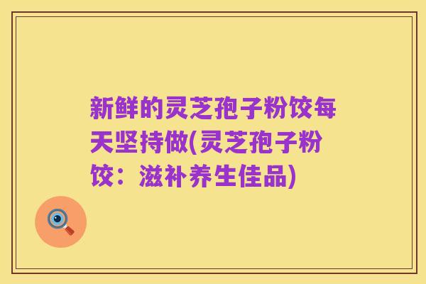 新鲜的灵芝孢子粉饺每天坚持做(灵芝孢子粉饺：滋补养生佳品)