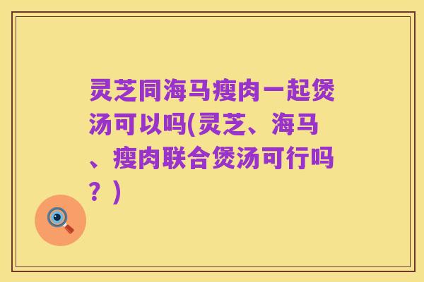 灵芝同海马瘦肉一起煲汤可以吗(灵芝、海马、瘦肉联合煲汤可行吗?)
