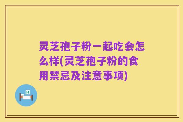 灵芝孢子粉一起吃会怎么样(灵芝孢子粉的食用禁忌及注意事项)