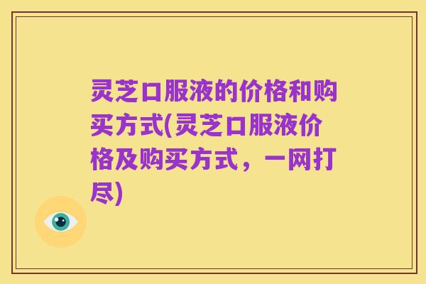 灵芝口服液的价格和购买方式(灵芝口服液价格及购买方式,一网打尽)