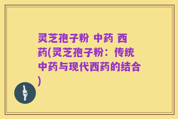 灵芝孢子粉 中药 西药(灵芝孢子粉:传统中药与现代西药的结合)