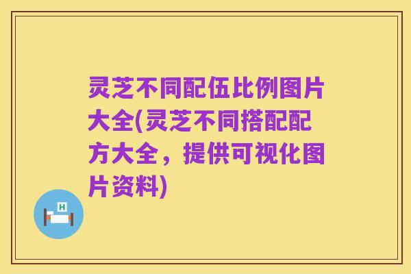 灵芝不同配伍比例图片大全(灵芝不同搭配配方大全，提供可视化图片资料)