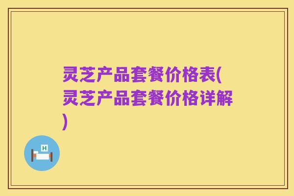 灵芝产品套餐价格表(灵芝产品套餐价格详解)