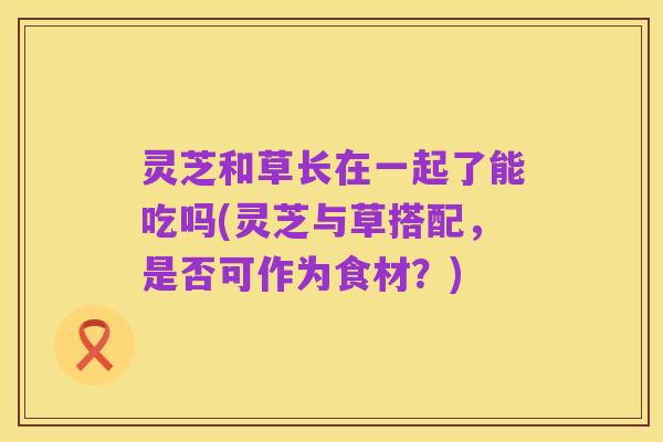 灵芝和草长在一起了能吃吗(灵芝与草搭配，是否可作为食材？)
