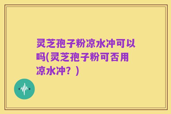 灵芝孢子粉凉水冲可以吗(灵芝孢子粉可否用凉水冲？)