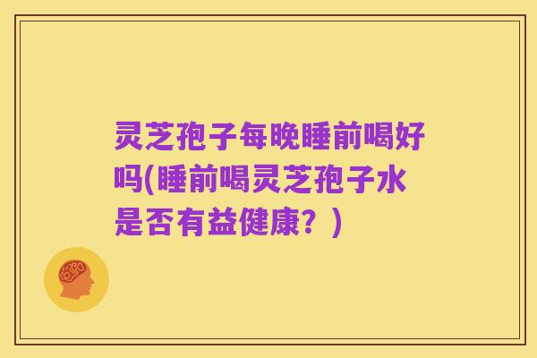 灵芝孢子每晚睡前喝好吗(睡前喝灵芝孢子水是否有益健康？)