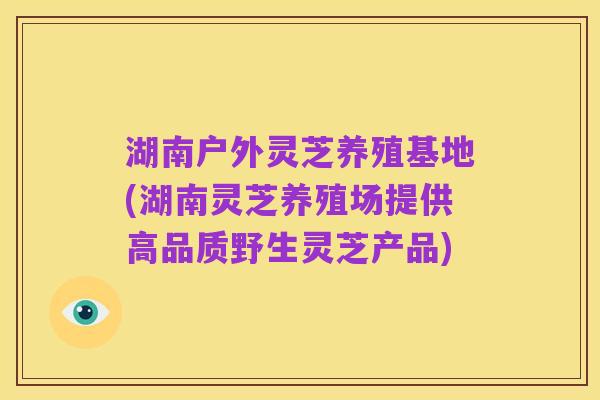 湖南户外灵芝养殖基地(湖南灵芝养殖场提供高品质野生灵芝产品)