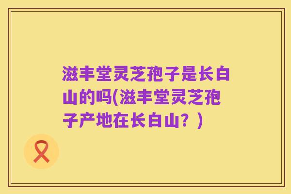 滋丰堂灵芝孢子是长白山的吗(滋丰堂灵芝孢子产地在长白山？)