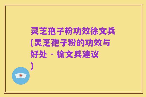 灵芝孢子粉功效徐文兵(灵芝孢子粉的功效与好处 - 徐文兵建议)