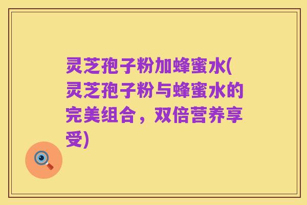 灵芝孢子粉加蜂蜜水(灵芝孢子粉与蜂蜜水的完美组合,双倍营养享受)