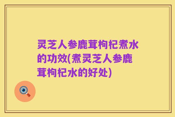 灵芝人参鹿茸枸杞煮水的功效(煮灵芝人参鹿茸枸杞水的好处)