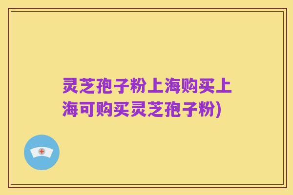 灵芝孢子粉上海购买上海可购买灵芝孢子粉)
