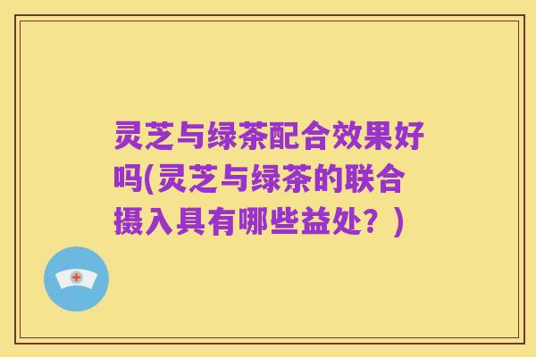 灵芝与绿茶配合效果好吗(灵芝与绿茶的联合摄入具有哪些益处？)