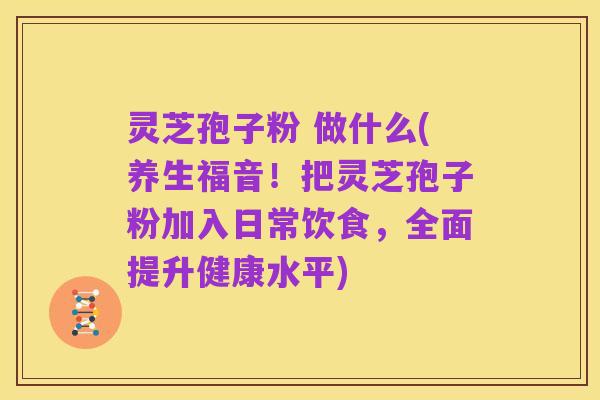 灵芝孢子粉 做什么(养生福音!把灵芝孢子粉加入日常饮食,全面提升健康水平)