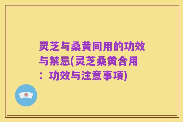 灵芝与桑黄同用的功效与禁忌(灵芝桑黄合用:功效与注意事项)