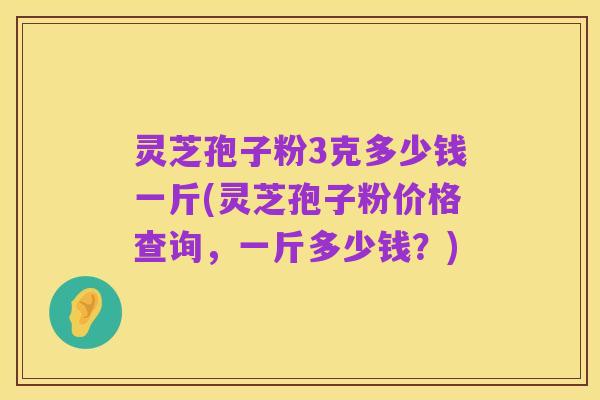 灵芝孢子粉3克多少钱一斤(灵芝孢子粉价格查询，一斤多少钱？)