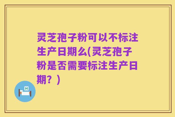 灵芝孢子粉可以不标注生产日期么(灵芝孢子粉是否需要标注生产日期?)