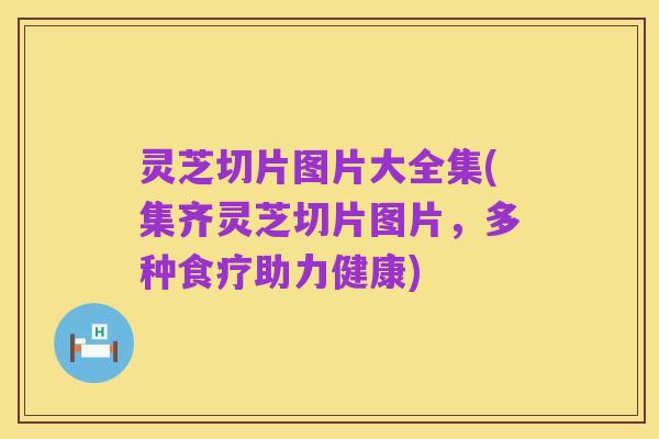 灵芝切片图片大全集(集齐灵芝切片图片,多种食疗助力健康)